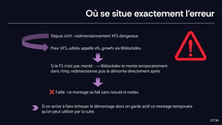 Où se situe exactement l’erreur
Depuis 2017 : redimensionnement XFS dangereux
Pour XFS, udisks appelle xfs_growfs via libblockdev.
Si le FS n’est pas monté : → libblockdev le monte temporairement
dans /tmp, redimensionne puis le démonte directement après
❌ Faille : ce montage se fait sans nosuid ni nodev.
Si on arrive à faire échouer le démontage alors on garde actif ce montage temporaire
qu’on peut utiliser par la suite.
27/36
 