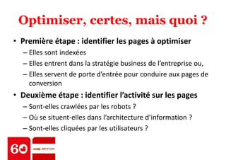 Optimiser, certes, mais quoi ? 
• Première étape : identifier les pages à optimiser 
– Elles sont indexées 
– Elles entrent dans la stratégie business de l’entreprise ou, 
– Elles servent de porte d’entrée pour conduire aux pages de 
conversion 
• Deuxième étape : identifier l’activité sur les pages 
– Sont-elles crawlées par les robots ? 
– Où se situent-elles dans l’architecture d’information ? 
– Sont-elles cliquées par les utilisateurs ? 
 