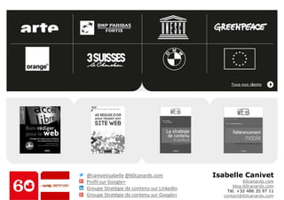 Isabelle Canivet 
60canards.com 
blog.60canards.com 
Tél. +32 486 35 97 11 
contact@60canards.com 
@canivetisabelle@60canards.com 
Profil sur Google+ 
Groupe Stratégie de contenu sur LinkedIn 
Groupe Stratégie de contenu sur Google+ 
 