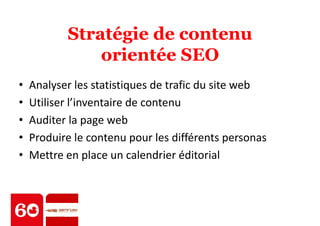 Stratégie de contenu 
orientée SEO 
• Analyser les statistiques de trafic du site web 
• Utiliser l’inventaire de contenu 
• Auditer la page web 
• Produire le contenu pour les différents personas 
• Mettre en place un calendrier éditorial 
 