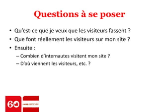 Questions à se poser 
• Qu’est-ce que je veux que les visiteurs fassent ? 
• Que font réellement les visiteurs sur mon site ? 
• Ensuite : 
– Combien d’internautes visitent mon site ? 
– D’où viennent les visiteurs, etc. ? 
 