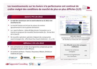 Les investissements sur les leviers à la performance ont continué de
croître malgré des conditions de marché de plus en plus difficiles (1/2)                                                                          Performance




                        Search (+7% à fin 2012)

  Le repli des annonceurs vers le search observé au S1 2012 s’est
  accentué au S2
  Le marché français est tiré par les acteurs du secteur
  agroalimentaire et de la grande distribution
  La « search alliance » Yahoo & Bing stimule l’innovation sur le
  marché en proposant de nouvelles fonctionnalités (Ex : format Rich
  Ad in Search)
                                                                                           Rich Ad in Search
  De nouvelles opérations spéciales intégrant des composantes              Introduction de vidéo directement dans la page
  search émergent (Ex : offre Brand Your Search Aufeminin - cf. p. 15)       de résultats au niveau des liens sponsorisés

                      Affiliation (+5% à fin 2012)
                                                                                  Une efficacité accrue des campagnes
  Une contraction du nombre de programmes compensée par des                                    d’affiliation
  campagnes de plus en plus efficaces
                                                                                     Evolution du nombre de
                                                                                                                                           -15%
  Les secteurs porteurs : Finance / Assurance, Maison, Articles et                         campagnes
  matériels de sport
                                                                                  Evolution du CA généré pour
                                                                                                                                            +3%
                                                                                        les e-marchants

                                                                         *Source : baromètre Affiliation, bilan S1 2012



                                                                                                        Copyright © 2013 Capgemini Consulting. All rights reserved.
                                                                                                                                                                11
 