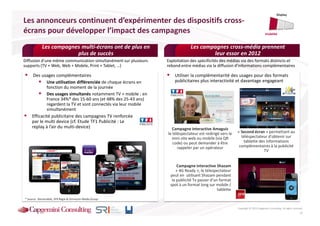 Display

Les annonceurs continuent d’expérimenter des dispositifs cross-
écrans pour développer l’impact des campagnes                                                                                     Visibilité


            Les campagnes multi-écrans ont de plus en                         Les campagnes cross-média prennent
                        plus de succès                                                leur essor en 2012
Diffusion d’une même communication simultanément sur plusieurs   Exploitation des spécificités des médias via des formats distincts et
supports (TV + Web, Web + Mobile, Print + Tablet, …)             rebond entre médias via la diffusion d’informations complémentaires

      Des usages complémentaires                                     Utiliser la complémentarité des usages pour des formats
             Une utilisation différenciée de chaque écrans en        publicitaires plus interactivité et davantage engageant
             fonction du moment de la journée
             Des usages simultanés notamment TV + mobile : en
             France 34%* des 15-60 ans (et 48% des 25-43 ans)
             regardent la TV et sont connectés via leur mobile
             simultanément
     Efficacité publicitaire des campagnes TV renforcée
     par le multi device (cf. Etude TF1 Publicité : Le
     replay à l’air du multi-device)                                Campagne interactive Amaguiz
                                                                 le téléspectateur est redirigé vers le   « Second écran » permettant au
                                                                   mini-site web ou mobile (via QR          téléspectateur d’obtenir sur
                                                                    code) ou peut demander à être            tablette des informations
                                                                       rappeler par un opérateur           complémentaires à la publicité
                                                                                                                        TV


                                                                      Campagne interactive Shazam
                                                                      « 4G Ready », le télespectateur
                                                                  peut en utilisant Shazam pendant
                                                                   la publicité Tv passer d’un format
                                                                  spot à un format long sur mobile /
                                                                                              tablette

* Source : Baromobile, SFR Régie & Omnicom Media Group


                                                                                                          Copyright © 2013 Capgemini Consulting. All rights reserved.
                                                                                                                                                                  17
 
