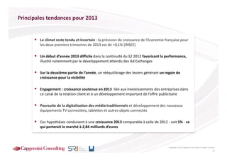 Principales tendances pour 2013

           Tendances pour 2013
        Le climat reste tendu et incertain : la prévision de croissance de l’économie française pour
        les deux premiers trimestres de 2013 est de +0,1% (INSEE)

        Un début d’année 2013 difficile dans la continuité du S2 2012 favorisant la performance,
        illustré notamment par le développement attendu des Ad Exchanges

        Sur la deuxième partie de l’année, un rééquilibrage des leviers générant un regain de
        croissance pour la visibilité

        Engagement : croissance soutenue en 2013 liée aux investissements des entreprises dans
        ce canal de la relation client et à un développement important de l’offre publicitaire

        Poursuite de la digitalisation des média traditionnels et développement des nouveaux
        équipements TV connectées, tablettes et autres objets connectés

        Ces hypothèses conduisent à une croissance 2013 comparable à celle de 2012 - soit 5% - ce
        qui porterait le marché à 2,84 milliards d’euros



                                                                                        Copyright © 2013 Capgemini Consulting. All rights reserved.
                                                                                                                                                25
 