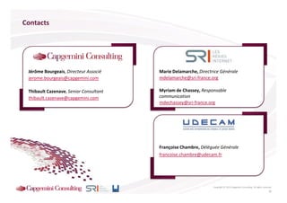 Contacts




 Jérôme Bourgeais, Directeur Associé    Marie Delamarche, Directrice Générale
 jerome.bourgeais@capgemini.com         mdelamarche@sri-france.org

 Thibault Cazenave, Senior Consultant   Myriam de Chassey, Responsable
 thibault.cazenave@capgemini.com        communication
                                        mdechassey@sri-france.org




                                        Françoise Chambre, Déléguée Générale
                                        francoise.chambre@udecam.fr




                                                                 Copyright © 2013 Capgemini Consulting. All rights reserved.
                                                                                                                         26
 