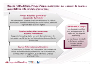 Dans sa méthodologie, l’étude s’appuie notamment sur le recueil de données
quantitatives et la conduite d’entretiens

                  Collecte de données quantitatives,
                       sous contrôle d’un huissier
    Les membres du SRI et de l’UDECAM renseignent un tableau
  déclaratif sur les investissements publicitaires dans les différents
                    segments de la publicité digitale
                                                                         Consolidation et Analyse
                                                                          Les données recueillies
              Entretiens en face-à-face, couverts par                    sont analysées selon des
                     accord de confidentialité                            approches top-down et
    Capgemini Consulting réalise une série d’entretiens avec des                bottom-up
   acteurs du marché, portant sur les tendances de marché et les         Les marchés de l’année N
                           perspectives                                   et de l’année N+1 sont
                                                                              estimés par des
                                                                               extrapolations
              Sources d’information complémentaires
   L’étude s’appuie également sur l’analyse et le recoupement de
   sources d’information complémentaires : résultats financiers,
       données internes Capgemini, publications de syndicats
                          professionnels…


                                                                             Copyright © 2013 Capgemini Consulting. All rights reserved.
                                                                                                                                      4
 
