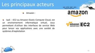 Les principaux acteurs
21
Amazon :
IaaS : EC2 ou Amazon Elastic Compute Cloud, est
un environnement informatique virtuel, vous
permettant d'utiliser des interfaces de service Web
pour lancer vos applications avec une variété de
systèmes d'exploitation
 