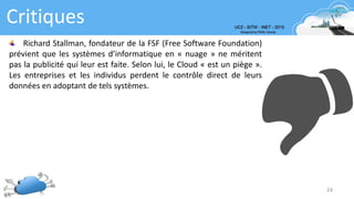 Critiques
24
Richard Stallman, fondateur de la FSF (Free Software Foundation)
prévient que les systèmes d’informatique en « nuage » ne méritent
pas la publicité qui leur est faite. Selon lui, le Cloud « est un piège ».
Les entreprises et les individus perdent le contrôle direct de leurs
données en adoptant de tels systèmes.
 