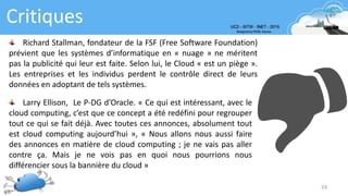 Critiques
24
Richard Stallman, fondateur de la FSF (Free Software Foundation)
prévient que les systèmes d’informatique en « nuage » ne méritent
pas la publicité qui leur est faite. Selon lui, le Cloud « est un piège ».
Les entreprises et les individus perdent le contrôle direct de leurs
données en adoptant de tels systèmes.
Larry Ellison, Le P-DG d’Oracle. « Ce qui est intéressant, avec le
cloud computing, c’est que ce concept a été redéfini pour regrouper
tout ce qui se fait déjà. Avec toutes ces annonces, absolument tout
est cloud computing aujourd’hui », « Nous allons nous aussi faire
des annonces en matière de cloud computing ; je ne vais pas aller
contre ça. Mais je ne vois pas en quoi nous pourrions nous
différencier sous la bannière du cloud »
 