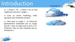 Introduction
4
« Cloud » ??? : « Cloud » est un mot
anglais qui veut dire « nuage ».
Pour quoi un nuage ? : Le Cloud est
généralement matérialisé par un nuage
qui dit « vous ne voyez pas ce qu’il y a à
l’intérieur mais ne vous inquiétez pas ça
fonctionne ».
C’est un terme marketing, Voilà
pourquoi vous l’entendez souvent.
 