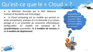 5
Qu'est-ce que le « Cloud » ?
Aujourd'hui, il
semble que tout
se passe « dans
le Cloud ». Mais
comment définir
ce concept ?
La définition formulée par le NIST (National
Institute of Standards and Technology) :
Le Cloud computing est un modèle qui permet un
accès omniprésent, pratique et à la demande à un réseau
partagé et à un ensemble de ressources informatiques
configurables. Ce modèle est composé de 5
caractéristiques essentielles, de 3 modèles de services et
de 4 modèles de déploiement.
 