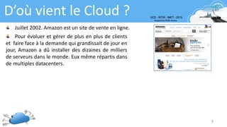 8
D’où vient le Cloud ?
Juillet 2002. Amazon est un site de vente en ligne.
Pour évoluer et gérer de plus en plus de clients
et faire face à la demande qui grandissait de jour en
jour, Amazon a dû installer des dizaines de milliers
de serveurs dans le monde. Eux même répartis dans
de multiples datacenters.
 