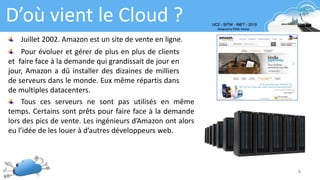 8
D’où vient le Cloud ?
Juillet 2002. Amazon est un site de vente en ligne.
Pour évoluer et gérer de plus en plus de clients
et faire face à la demande qui grandissait de jour en
jour, Amazon a dû installer des dizaines de milliers
de serveurs dans le monde. Eux même répartis dans
de multiples datacenters.
Tous ces serveurs ne sont pas utilisés en même
temps. Certains sont prêts pour faire face à la demande
lors des pics de vente. Les ingénieurs d’Amazon ont alors
eu l’idée de les louer à d’autres développeurs web.
 