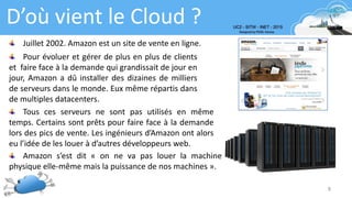 8
D’où vient le Cloud ?
Juillet 2002. Amazon est un site de vente en ligne.
Pour évoluer et gérer de plus en plus de clients
et faire face à la demande qui grandissait de jour en
jour, Amazon a dû installer des dizaines de milliers
de serveurs dans le monde. Eux même répartis dans
de multiples datacenters.
Tous ces serveurs ne sont pas utilisés en même
temps. Certains sont prêts pour faire face à la demande
lors des pics de vente. Les ingénieurs d’Amazon ont alors
eu l’idée de les louer à d’autres développeurs web.
Amazon s’est dit « on ne va pas louer la machine
physique elle-même mais la puissance de nos machines ».
 