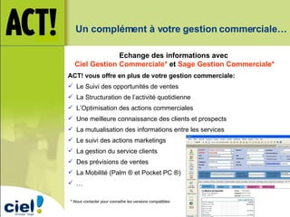 Un complément à votre gestion commerciale… * Nous contacter pour connaître les versions compatibles Echange des informations avec Ciel Gestion Commerciale*  et  Sage Gestion Commerciale* ACT! vous offre en plus de votre gestion commerciale:  Le Suivi des opportunités de ventes La Structuration de l’activité quotidienne L’Optimisation des actions commerciales Une meilleure connaissance des clients et prospects La mutualisation des informations entre les services Le suivi des actions marketings La gestion du service clients Des prévisions de ventes La Mobilité (Palm ® et Pocket PC ®) … 
