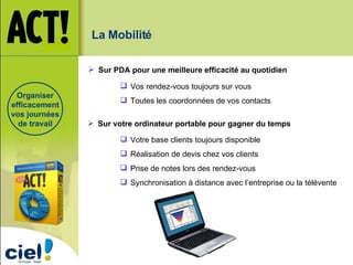 Organiser efficacement vos journées de travail Vos rendez-vous toujours sur vous Toutes les coordonnées de vos contacts Sur PDA pour une meilleure efficacité au quotidien La Mobilité Votre base clients toujours disponible Réalisation de devis chez vos clients Prise de notes lors des rendez-vous Synchronisation à distance avec l’entreprise ou la télévente Sur votre ordinateur portable pour gagner du temps 