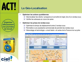 Organiser efficacement vos journées de travail La Géo-Localisation   Optimiser les actions quotidiennes   Géo-localiser les clients / prospects et connaître le trajet, lors d’un rendez-vous Vérifier les adresses en cours de saisie Optimiser les prises de rendez-vous Optimiser le temps de déplacement entre 2 rendez-vous Permettre à une assistante commerciale de prendre les rendez-vous Géocodage et technologie « smart label » et cartes de la France à la rue près 