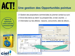 Une gestion des Opportunités pointue Gestion des propositions commerciales du premier contact au suivi Envoi des devis au client / au prospect (fax, e-mail, courrier…) Information sur les affaires : besoins, concurrents, date de clôture… Gérer et optimiser votre activité commerciale 