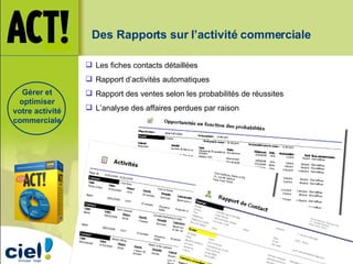 Des Rapports sur l’activité commerciale Les fiches contacts détaillées Rapport d’activités automatiques Rapport des ventes selon les probabilités de réussites L’analyse des affaires perdues par raison Gérer et optimiser votre activité commerciale 