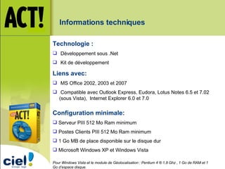 Configuration minimale: Serveur PIII 512 Mo Ram minimum Postes Clients PIII 512 Mo Ram minimum 1 Go MB de place disponible sur le disque dur Microsoft Windows XP et Windows Vista Pour Windows Vista et le module de Géolocalisation : Pentium 4 ® 1,8 Ghz , 1 Go de RAM et 1 Go d’espace disque. Technologie : Développement sous .Net Kit de développement Liens avec: MS Office 2002, 2003 et 2007 Compatible avec Outlook Express, Eudora, Lotus Notes 6.5 et 7.02 (sous Vista),  Internet Explorer 6.0 et 7.0 Informations techniques 