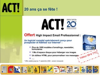 20 ans ça se fête ! Offert   High Impact  Email  Professionnel : Un logiciel complet spécialement conçu pour prospecter et fidéliser sur Internet* : Plus de 1000 modèles d’emailings, newsletter, formulaires 1 Mo d’espace disque pour héberger vos images Un éditeur HTML pour personnaliser vos messages … . * Offre valable jusqu’au 1 er  septembre 2008 – version monoposte Valeur 99 € TTC 