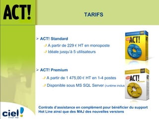 ACT! Standard ACT! Premium A partir de 229  €  HT en monoposte Idéale jusqu’à 5 utilisateurs A partir de 1 475,00  €  HT en 1-4 postes Disponible sous MS SQL Server  (runtime inclus) TARIFS Contrats d’assistance en complément pour bénéficier du support Hot Line ainsi que des MAJ des nouvelles versions 