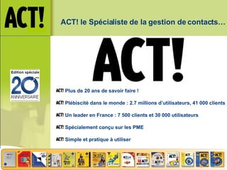ACT! le Spécialiste de la gestion de contacts… Plus de 20 ans de savoir faire ! Plébiscité dans le monde : 2.7 millions d’utilisateurs, 41 000 clients Un leader en France : 7 500 clients et 30 000 utilisateurs Spécialement conçu sur les PME Simple et pratique à utiliser 