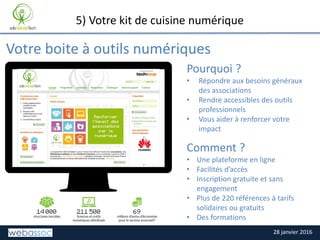 28 janvier 2016
TITRE DE LA SLIDE
Votre boite à outils numériques
5) Votre kit de cuisine numérique
Pourquoi ?
• Répondre aux besoins généraux
des associations
• Rendre accessibles des outils
professionnels
• Vous aider à renforcer votre
impact
Comment ?
• Une plateforme en ligne
• Facilités d’accès
• Inscription gratuite et sans
engagement
• Plus de 220 références à tarifs
solidaires ou gratuits
• Des formations
Place your screenshot here
 
