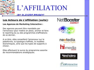 L’AFFILIATION
(by Olivier BRUDEY)
Les Acteurs de L’affiliation (suite):
Les Agences de Marketing Interactive :
Des agences peuvent être mandatés par
l’annonceur pour mettre en place, animer et faire
le reporting du ou des programmes d’affiliations
de ce dernier.
A ce titre, elles conseillent l’annonceur sur la
plateforme, la typologie d’affiliés, le modèles
économiques, ainsi que les types de supports à
choisir.
Elles effectuent le suivie du programme assortie
de recommandations stratégiques.
 