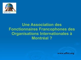 Une Association des Fonctionnaires Francophones des Organisations Internationales à Montréal ? www.affoi.org 