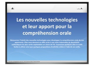 Les nouvelles technologies
et leur apport pour la
compréhension orale
Découvrons l'intérêt des nouvelles technologies pour développer la compréhension orale de nos
apprenants. Elles nous donnent en effet accès à une mine inépuisable de documents
authentiques les plus variés exploitables en classe de FLE. Examinons quelques sites et outils
faciles à utiliser ainsi que quelques propositions d'activités créées à l'aide de ces outils.

Journées pédagogiques de FLE / 24-25 janvier 2014 / Fanny Grosse

 