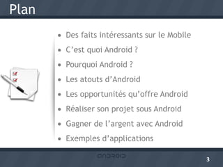 Plan
        Des faits intéressants sur le Mobile
        C’est quoi Android ?
        Pourquoi Android ?
        Les atouts d’Android
        Les opportunités qu’offre Android
        Réaliser son projet sous Android
        Gagner de l’argent avec Android
        Exemples d’applications

                                                3
 