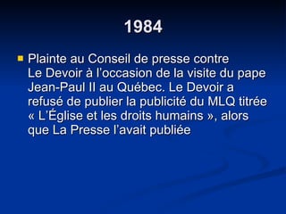 1984 Plainte au Conseil de presse contre  Le Devoir à l’occasion de la visite du pape Jean-Paul II au Québec. Le Devoir a refusé de publier la publicité du MLQ titrée « L’Église et les droits humains », alors que La Presse l’avait publiée 