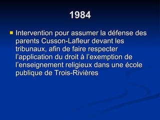 1984 Intervention pour assumer la défense des parents Cusson-Lafleur devant les tribunaux, afin de faire respecter l’application du droit à l’exemption de l’enseignement religieux dans une école publique de Trois-Rivières 