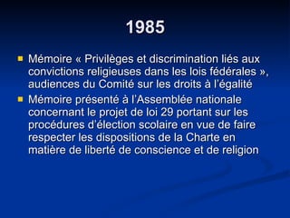 1985 Mémoire « Privilèges et discrimination liés aux convictions religieuses dans les lois fédérales », audiences du Comité sur les droits à l’égalité  Mémoire présenté à l’Assemblée nationale concernant le projet de loi 29 portant sur les procédures d’élection scolaire en vue de faire respecter les dispositions de la Charte en matière de liberté de conscience et de religion 