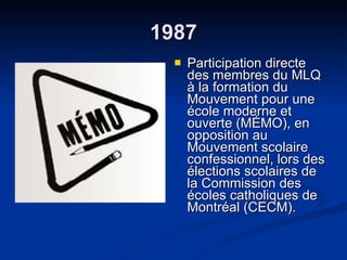 1987 Participation directe des membres du MLQ à la formation du Mouvement pour une école moderne et ouverte (MÉMO), en opposition au  Mouvement scolaire confessionnel, lors des élections scolaires de la Commission des écoles catholiques de Montréal (CECM).  