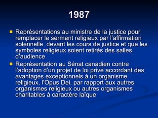 1987 Représentations au ministre de la justice pour remplacer le serment religieux par l’affirmation solennelle  devant les cours de justice et que les symboles religieux soient retirés des salles d’audience Représentation au Sénat canadien contre l’adoption d’un projet de loi privé accordant des avantages exceptionnels à un organisme religieux, l’Opus Dei, par rapport aux autres organismes religieux ou autres organismes charitables à caractère laïque  
