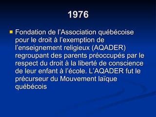 1976 Fondation de l’Association québécoise pour le droit à l’exemption de l’enseignement religieux (AQADER) regroupant des parents préoccupés par le respect du droit à la liberté de conscience de leur enfant à l’école. L’AQADER fut le précurseur du Mouvement laïque québécois  