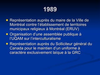 1989 Représentation auprès du maire de la Ville de Montréal contre l’établissement de territoires municipaux religieux à Montréal (ERUV) Organisation d’une assemblée publique à l’UQAM sur l’interculturalisme  Représentation auprès du Solliciteur général du Canada pour le maintien d’un uniforme à caractère exclusivement laïque à la GRC 