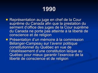 1990 Représentation au juge en chef de la Cour suprême du Canada afin que la prestation du serment d’office des juges de la Cour suprême du Canada ne porte pas atteinte à la liberté de conscience et de religion Présentation d’un mémoire à la commission Bélanger-Campeau sur l’avenir politique constitutionnel du Québec en vue de l’établissement d’une constitution laïque au Québec pour mieux garantir l’exercice de la liberté de conscience et de religion 