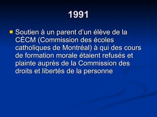 1991 Soutien à un parent d’un élève de la CÉCM (Commission des écoles catholiques de Montréal) à qui des cours de formation morale étaient refusés et plainte auprès de la Commission des droits et libertés de la personne  