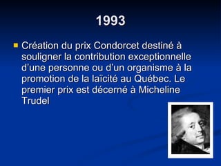 1993 Création du prix Condorcet destiné à souligner la contribution exceptionnelle d’une personne ou d’un organisme à la promotion de la laïcité au Québec. Le premier prix est décerné à Micheline Trudel 