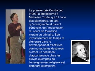 Le premier prix Condorcet (1993) a été décerné à Micheline Trudel qui fut l’une des pionnières, en tant qu’enseignante et parent bénévole, de l’implantation du cours de formation morale au primaire. Son investissement de temps et d’énergie dans le développement d’activités communautaires destinées à créer un sentiment d’appartenance chez les élèves exemptés de l’enseignement religieux est demeuré exemplaire.  