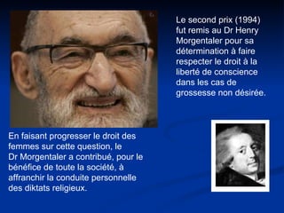 Le second prix (1994) fut remis au Dr Henry Morgentaler pour sa détermination à faire respecter le droit à la liberté de conscience dans les cas de grossesse non désirée.  En faisant progresser le droit des femmes sur cette question, le  Dr Morgentaler a contribué, pour le bénéfice de toute la société, à affranchir la conduite personnelle des diktats religieux.  