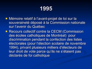 1995 Mémoire relatif à l’avant-projet de loi sur la souveraineté déposé à la Commission nationale sur l’avenir du Québec  Recours collectif contre la CECM (Commission des écoles catholiques de Montréal)  pour discrimination pendant la confection des listes électorales (pour l’élection scolaire de novembre 1994), privant plusieurs milliers d’électeurs de leur droit de vote parce qu’ils ne s’étaient pas déclarés de foi catholique  