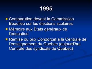 1995 Comparution devant la Commission Beaulieu sur les élections scolaires  Mémoire aux États généraux de l’éducation  Remise du prix Condorcet à la Centrale de l’enseignement du Québec (aujourd’hui Centrale des syndicats du Québec) 