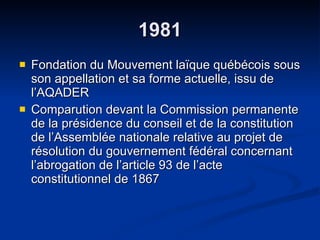 1981 Fondation du Mouvement laïque québécois sous son appellation et sa forme actuelle, issu de l’AQADER Comparution devant la Commission permanente de la présidence du conseil et de la constitution de l’Assemblée nationale relative au projet de résolution du gouvernement fédéral concernant l’abrogation de l’article 93 de l’acte constitutionnel de 1867  