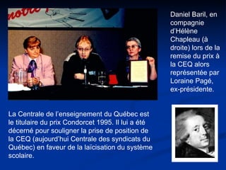 La Centrale de l’enseignement du Québec est le titulaire du prix Condorcet 1995. Il lui a été décerné pour souligner la prise de position de la CEQ (aujourd’hui Centrale des syndicats du Québec) en faveur de la laïcisation du système scolaire. Daniel Baril, en compagnie d’Hélène Chapleau (à droite) lors de la remise du prix à la CEQ alors représentée par Loraine Pagé, ex-présidente.  