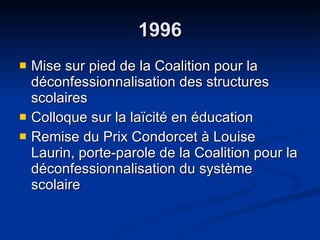 1996 Mise sur pied de la Coalition pour la déconfessionnalisation des structures scolaires  Colloque sur la laïcité en éducation  Remise du Prix Condorcet à Louise Laurin, porte-parole de la Coalition pour la déconfessionnalisation du système scolaire  