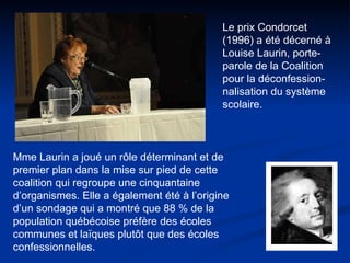 Le prix Condorcet (1996) a été décerné à Louise Laurin, porte-parole de la Coalition pour la déconfession-nalisation du système scolaire.  Mme Laurin a joué un rôle déterminant et de premier plan dans la mise sur pied de cette coalition qui regroupe une cinquantaine d’organismes. Elle a également été à l’origine d’un sondage qui a montré que 88 % de la population québécoise préfère des écoles communes et laïques plutôt que des écoles confessionnelles.  